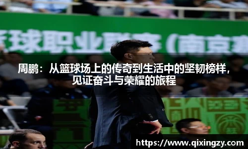周鹏：从篮球场上的传奇到生活中的坚韧榜样，见证奋斗与荣耀的旅程